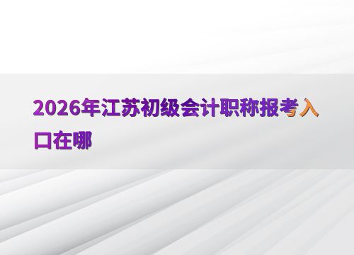 2026年江苏初级会计职称报考入口及会计服务指南